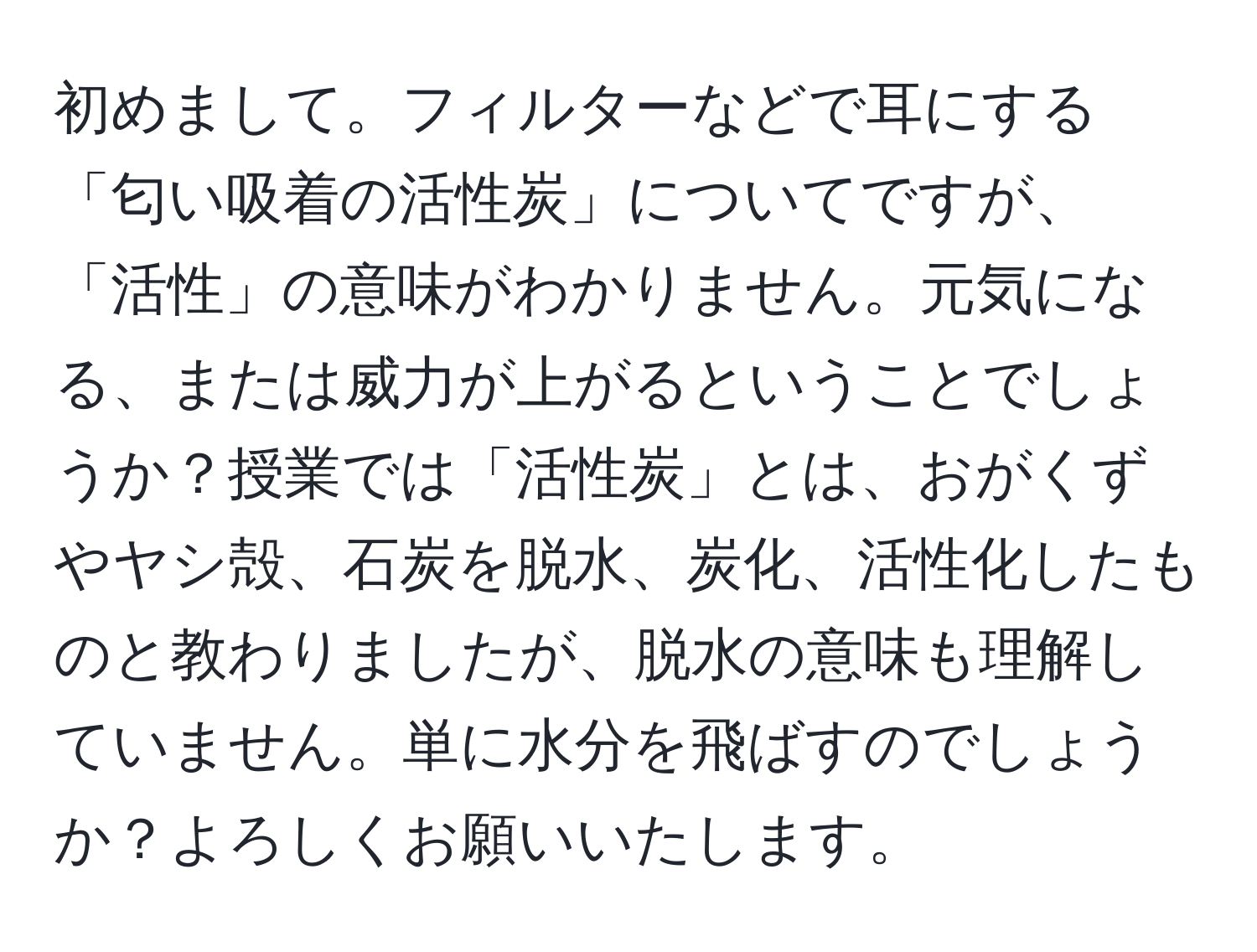 初めまして。フィルターなどで耳にする「匂い吸着の活性炭」についてですが、「活性」の意味がわかりません。元気になる、または威力が上がるということでしょうか？授業では「活性炭」とは、おがくずやヤシ殻、石炭を脱水、炭化、活性化したものと教わりましたが、脱水の意味も理解していません。単に水分を飛ばすのでしょうか？よろしくお願いいたします。