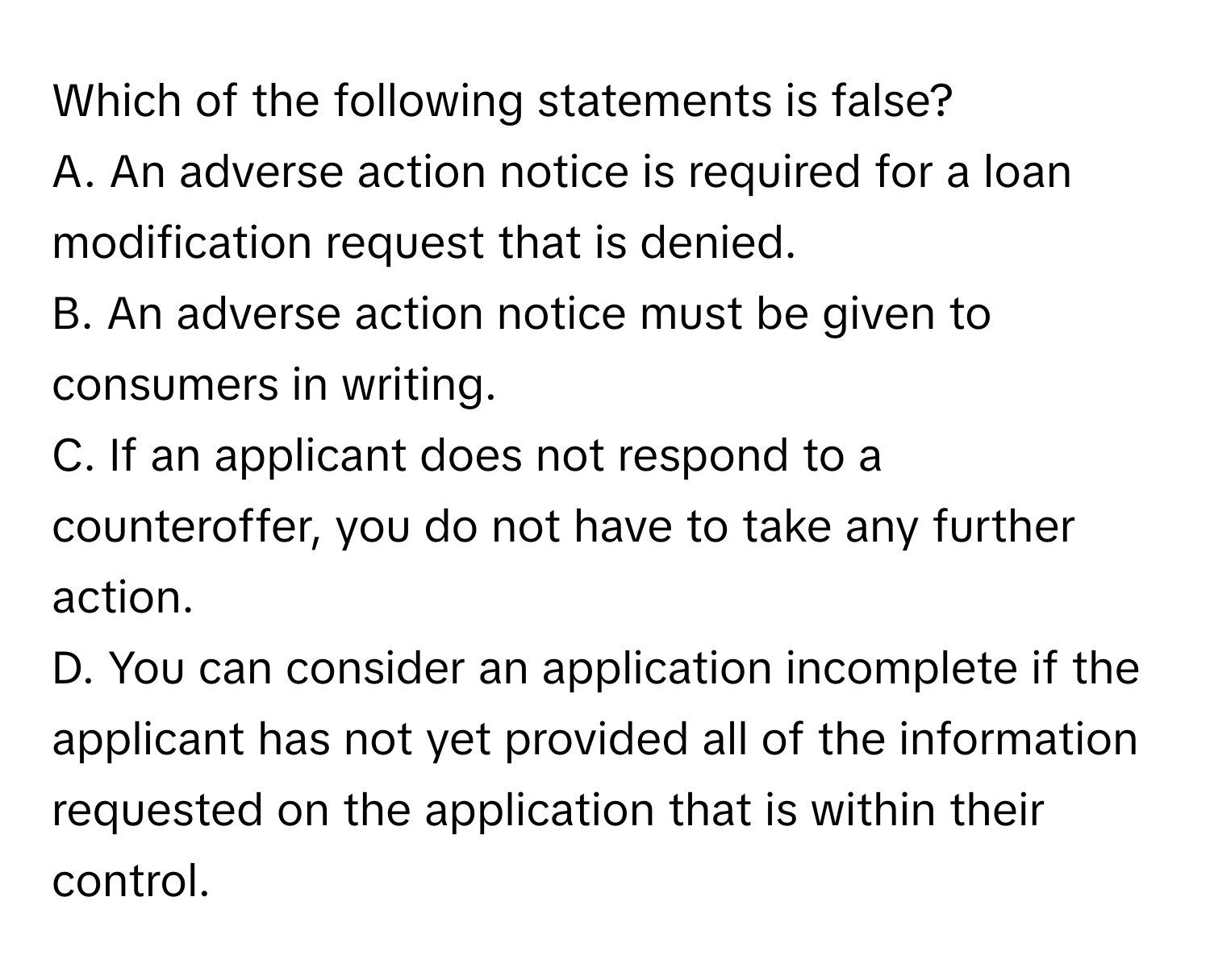 Which of the following statements is false?
A. An adverse action notice is required for a loan modification request that is denied.
B. An adverse action notice must be given to consumers in writing.
C. If an applicant does not respond to a counteroffer, you do not have to take any further action.
D. You can consider an application incomplete if the applicant has not yet provided all of the information requested on the application that is within their control.