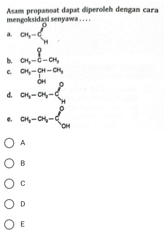 Asam propanoat dapat diperoleh dengan cara
mengoksidasi senyawa . . . .
a. CH_3-C_H^(O
b. beginarray)r O CH_3-C-CH_3endarray
C. CH_3-CH-CH_3
d. beginarrayr OH CH_3-CH_2-Cl^0 Hendarray
e. CH_3-CH_2-C_(OH)^O
A
B
C
D
E