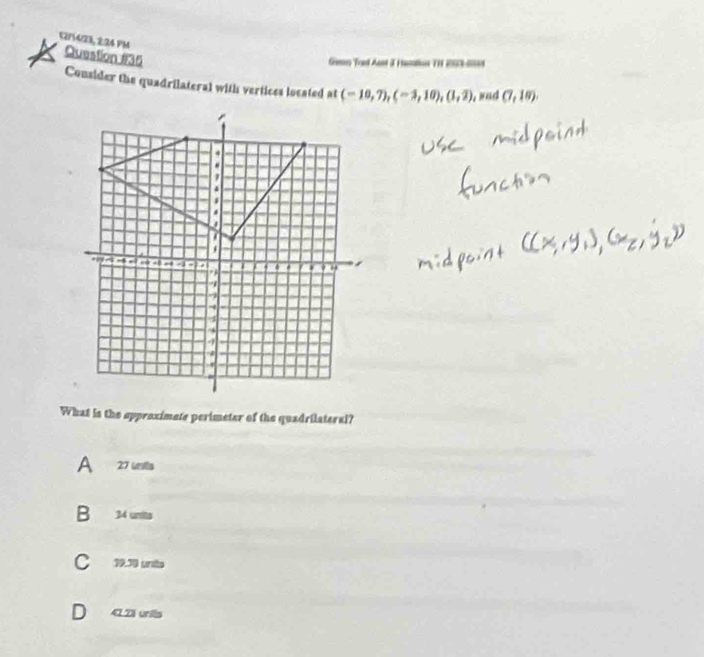 52/14/23, 2:24 PM Question #35
Gesen Tred Aant 3 Fantion TH 2003-0094
Consider the quadrilateral with vertices located at (-10,7), (-3,10), (1,2) sad (7,18). 
What is the approximate perimeter of the quadrilateral?
A 27 uts
B 34 units
C 19.70 unito
D 423 units