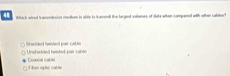 Which wired transmission medium is able to transmit the largest volumes of data when compared with other cables?
Shielded twisted pair cable
Unshielded twisted pair cable
Coaxial cable
Fiber-optic cable