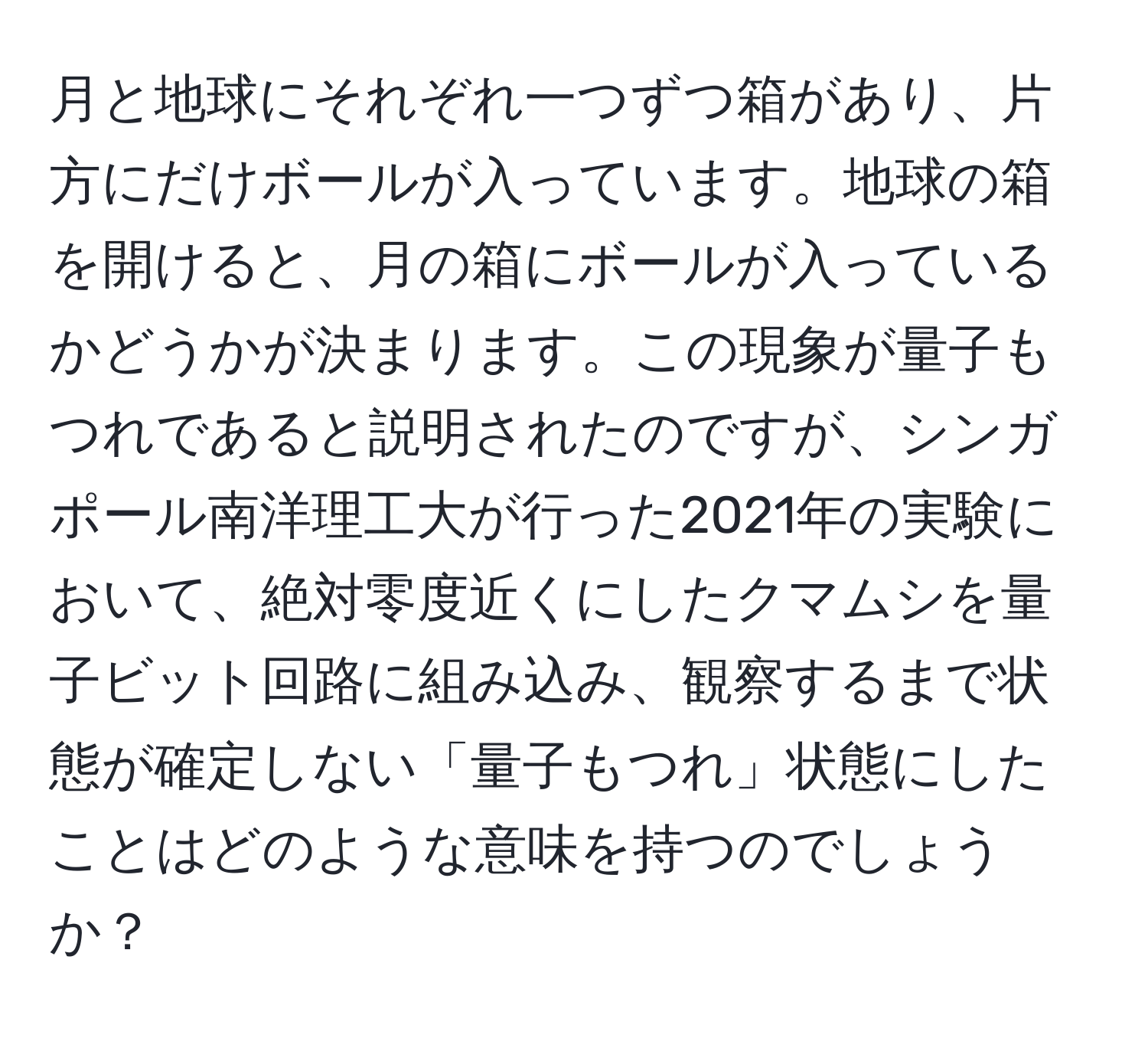 月と地球にそれぞれ一つずつ箱があり、片方にだけボールが入っています。地球の箱を開けると、月の箱にボールが入っているかどうかが決まります。この現象が量子もつれであると説明されたのですが、シンガポール南洋理工大が行った2021年の実験において、絶対零度近くにしたクマムシを量子ビット回路に組み込み、観察するまで状態が確定しない「量子もつれ」状態にしたことはどのような意味を持つのでしょうか？