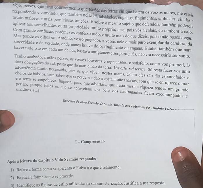 Vejo, peixes, que pero connecimento que tendes das terras em que batem os vossos mares, me estais
respondendo e convindo, que também nelas ha falsidades, enganos, fingimentos, embustes, ciladas e
muito maiores e mais perniciosas traições. E sobre o mesmo sujeito que defendeis, também podereis
aplicar aos semelhantes outra propriedade muito própria; mas, pois vós a calais, eu também a calo.
Com grande confusão, porém, vos confesso tudo, e muito mais do que dizeis, pois o não posso negar.
Mas ponde os olhos em António, vosso pregador, e vereis nele o mais puro exemplar da candura, da
sinceridade e da verdade, onde nunca houve dolo, fingimento ou engano. E sabei também que para
haver tudo isto em cada um de nós, bastava antigamente ser português, não era necessário ser santo.
Tenho acabado, irmãos peixes, os vossos louvores e repreensões, e satisfeito, como vos prometi, às
duas obrigações do sal, posto que do mar, e não da terra: Vos estis sal terrae. Só resta fazer-vos uma
advertência muito necessária, para os que viveis nestes mares. Como eles são tão esparcelados e
cheios de baixios, bem sabeis que se perdem e dão à costa muitos navios, com que se enriquece o mar
e a terra se empobrece. Importa, pois, que advirtais, que nesta mesma riqueza tendes um grande
perigo, porque todos os que se aproveitam dos bens dos naufragantes ficam excomungados e
malditos. (...)
Excertos da obra Sermão de Santo Antônio aos Peixes de Pe. António Vieiro   
I - Compreensão
Após a leitura do Capítulo V do Sermão responde:
1) Refere a forma como se aparenta o Polvo e o que é realmente.
2) Explica a forma como se procede.
3) Identifique as figuras de estilo utilizadas na sua caracterização. Justifica a tua resposta.