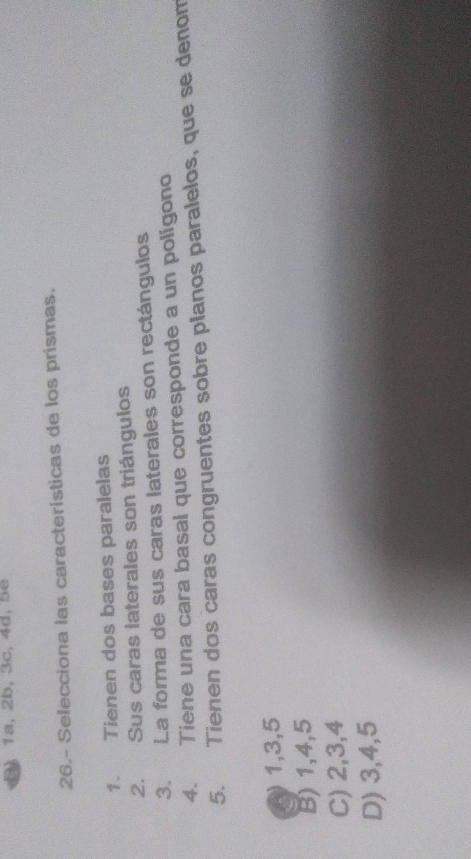 ) 1a, 2b, 3c, 4d, 5e
26.- Selecciona las características de los prismas.
1. Tienen dos bases paralelas
2. Sus caras laterales son triángulos
3. La forma de sus caras laterales son rectángulos
4. Tiene una cara basal que corresponde a un polígono
5. Tienen dos caras congruentes sobre planos paralelos, que se denom
A 1, 3, 5
B) 1, 4, 5
C) 2, 3, 4
D) 3, 4, 5
