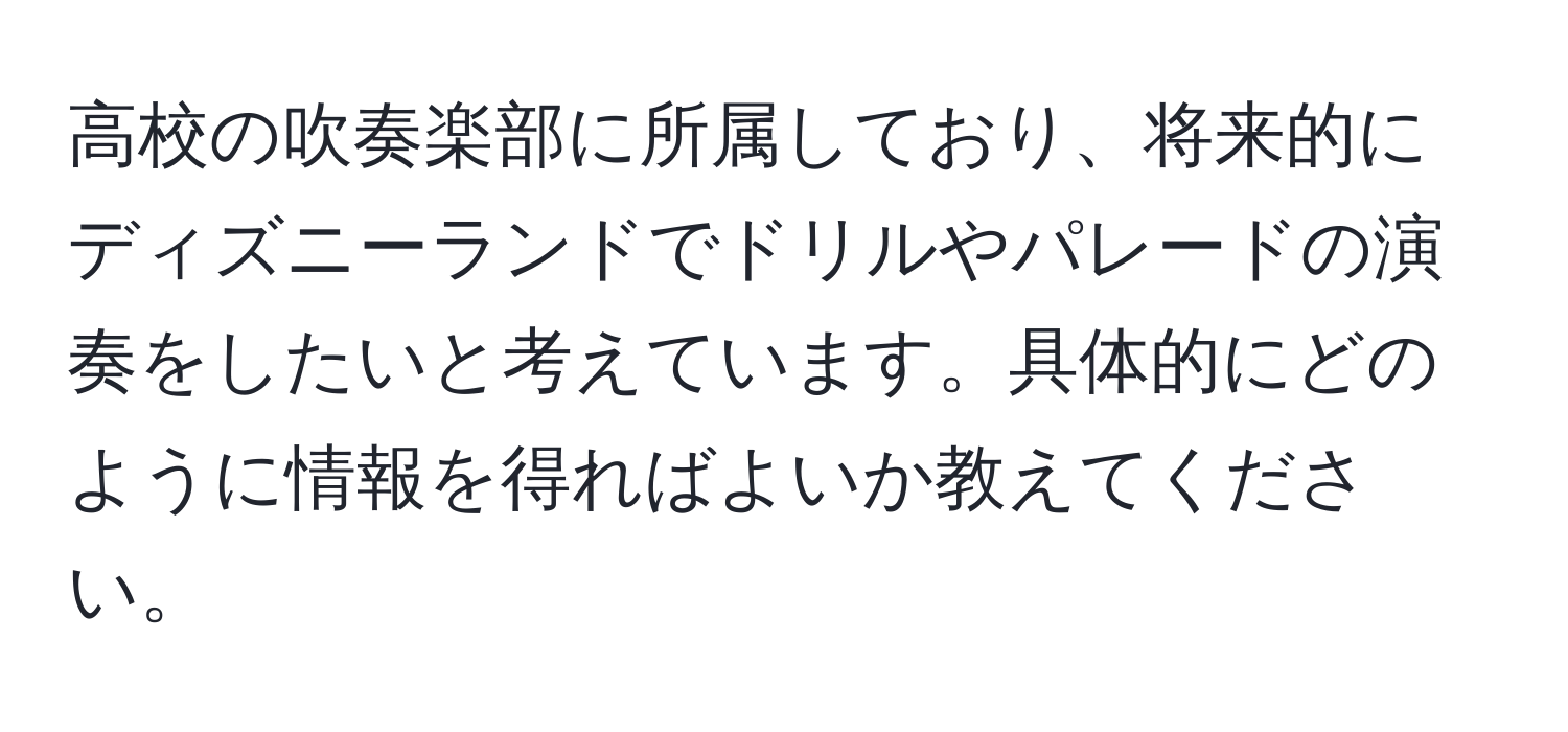 高校の吹奏楽部に所属しており、将来的にディズニーランドでドリルやパレードの演奏をしたいと考えています。具体的にどのように情報を得ればよいか教えてください。