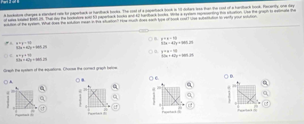 oll 6
A bookstore charges a standard rate for paperback or hardback books. The cost of a paperback book is 10 dollars less than the cost of a hardback book. Recently, one day
of sales lotaled $985.25. That day the bookstore sold 53 paperback books and 42 hardback books. Write a system representing this situation. Use the graph to estimate the
solution of the system. What does the solution mean in this situation? How much does each type of book cost? Use substitution to verify your solution.
B. y=x-10
A x=y-10
53x-42y=965.25
53x+42y=985.25
D. y=x-10
C x=y+10
53x+42y=985.25
53x+42y=985.25
Graph the system of the equations. Choose the correct graph below.
) A.
B.
C. D.
9 

a