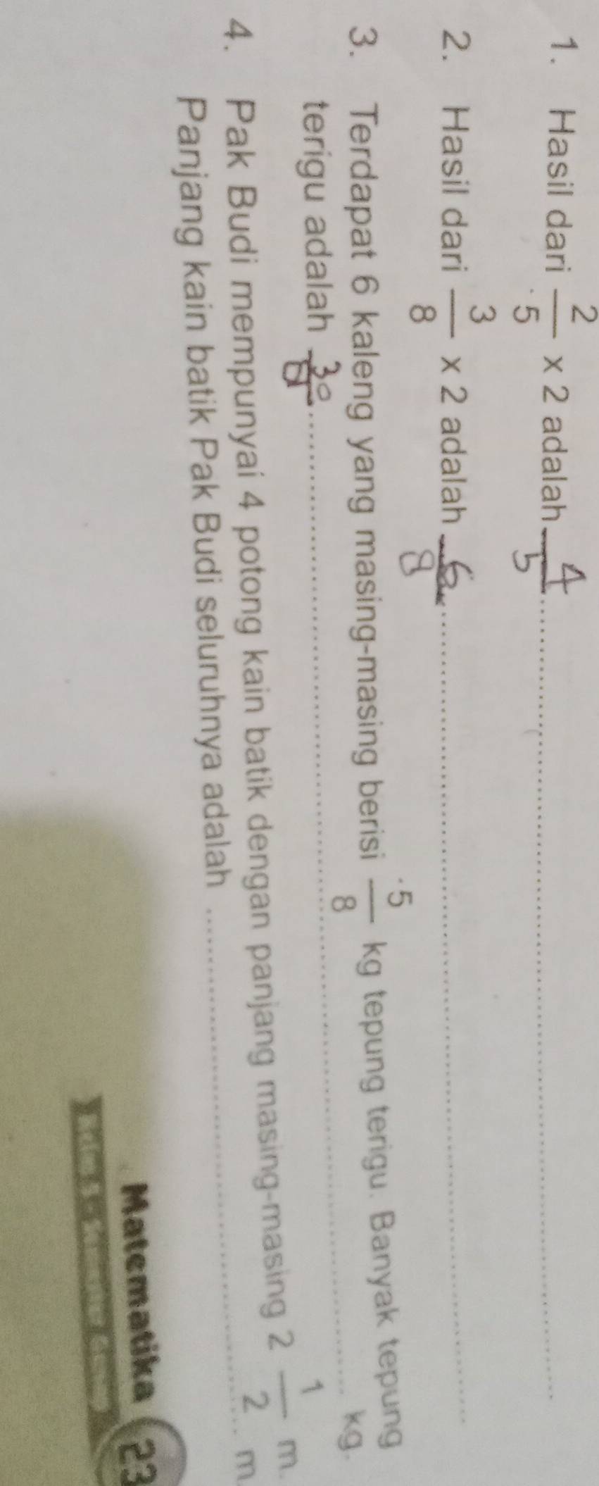 Hasil dari  2/5 * 2 adalah_ 
2. Hasil dari  3/8 * 2 adalah_ 
3. Terdapat 6 kaleng yang masing-masing berisi  · 5/8 kg tepung terigu. Banyak tepung 
kg. 
terigu adalah 
4. Pak Budi mempunyai 4 potong kain batik dengan panjang masing-masing 2 1/2 m. 
Panjang kain batik Pak Budi seluruhnya adalah 
_ 
Matematika 23