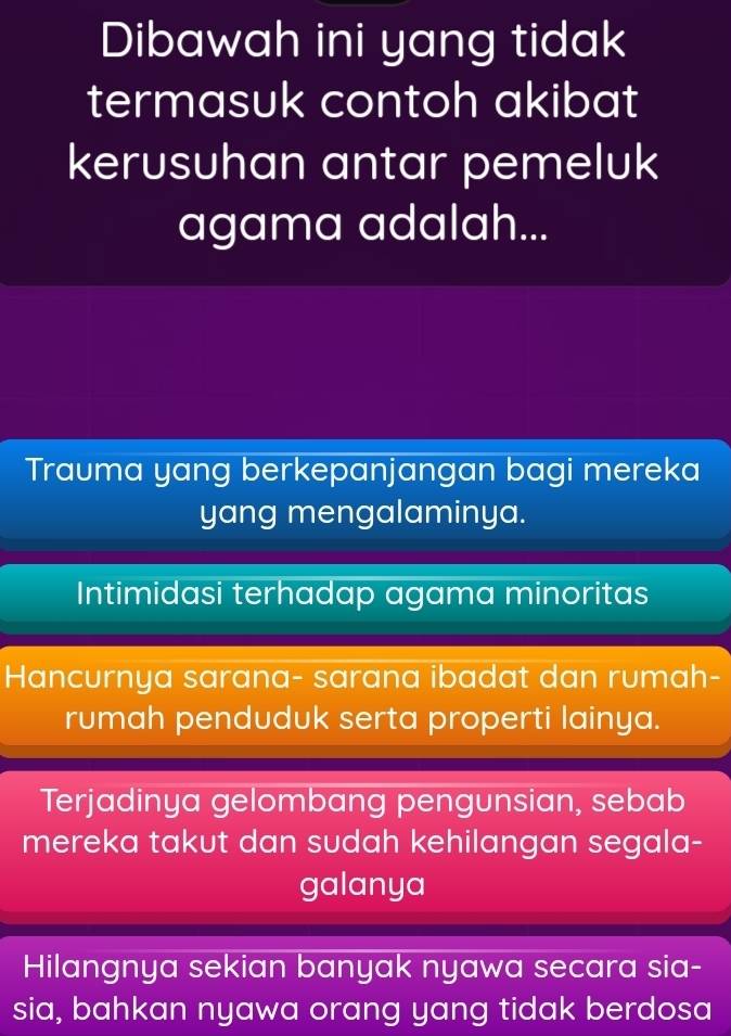 Dibawah ini yang tidak
termasuk contoh akibat
kerusuhan antar pemeluk
agama adalah...
Trauma yang berkepanjangan bagi mereka
yang mengalaminya.
Intimidasi terhadap agama minoritas
Hancurnya sarana- sarana ibadat dan rumah-
rumah penduduk serta properti lainya.
Terjadinya gelombang pengunsian, sebab
mereka takut dan sudah kehilangan segala-
galanya
Hilangnya sekian banyak nyawa secara sia-
sia, bahkan nyawa orang yang tidak berdosa