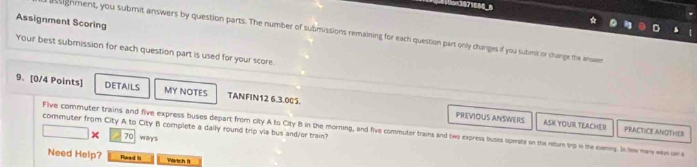 Assignment Scoring 
ussignment, you submit answers by question parts. The number of submissions remaining for each question part only changes if you sutimit or charige the ansaen 
Your best submission for each question part is used for your score. 
9. [0/4 Points] DETAILS MY NOTES TANFIN12 6.3.005. 
PREVIOUS ANSWERS ASK YOUR TEACHER PRACTICE ANOTHER 
commuter from City A to City B complete a dally round trip via bus and/or train? 
Five commuter trains and five express buses depart from city A to City B in the morning, and five commuter trains and two express buses operate on the return trip in the evening. In how many ways can a 
× 70 ways 
Need Help? Read it Wartch It