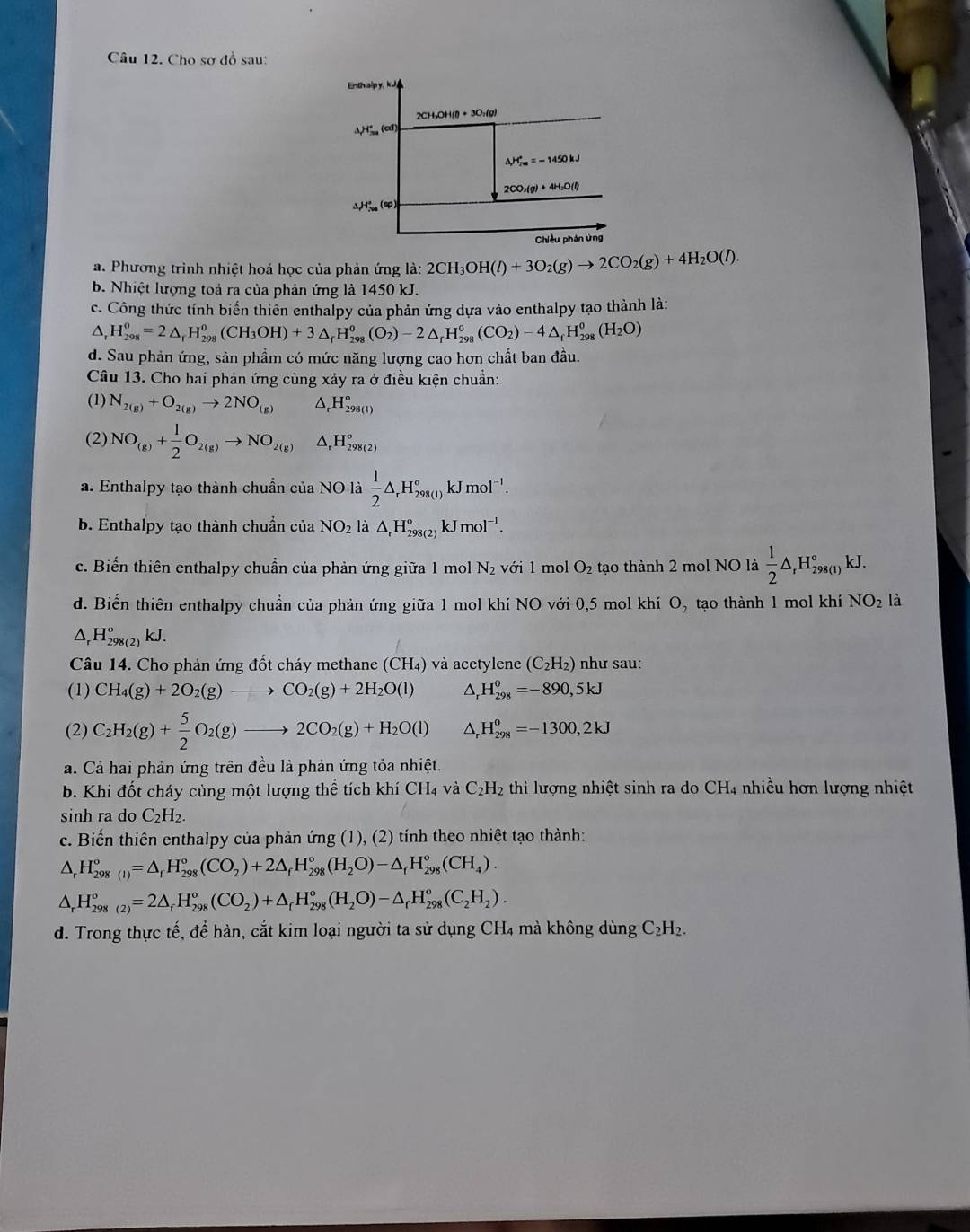 Cho sơ đồ sau:
a. Phương trình nhiệt hoá học của phản ứng là: 2CH_3OH(l)+3O_2(g)to 2CO_2(g)+4H_2O(l).
b. Nhiệt lượng toả ra của phản ứng là 1450 kJ.
c. Công thức tính biến thiên enthalpy của phản ứng dựa vào enthalpy tạo thành là:
△ H_(298)^0=2△ _rH_(298)^0(CH_3OH)+3△ _rH_(298)^o(O_2)-2△ _rH_(298)^o(CO_2)-4△ _rH_(298)^o(H_2O)
d. Sau phản ứng, sản phầm có mức năng lượng cao hơn chất ban đầu.
Câu 13. Cho hai phản ứng cùng xảy ra ở điều kiện chuẩn:
(1) N_2(g)+O_2(g)to 2NO_(g) △ H_298(lH_298
(2) NO_(g)+ 1/2 O_2(g)to NO_(2(g))^(H_298(2))^circ 
a. Enthalpy tạo thành chuần của NO là  1/2 △ _rH_(298(1))°kJmol^(-1).
b. Enthalpy tạo thành chuẩn của NO_2 là △ _rH_(298(2))^okJmol^(-1).
c. Biến thiên enthalpy chuẩn của phản ứng giữa 1 mol N_2 với 1 mol O_2 tạo thành 2 mol NO là  1/2 △ _rH_(298(1))°kJ.
d. Biển thiên enthalpy chuẩn của phản ứng giữa 1 mol khí NO với 0,5 mol khí O_2 tạo thành 1 mol khí NO_2 là
△ _rH_(298(2))^okJ.
Câu 14. Cho phản ứng đốt cháy methane (CH₄) và acetylene (C_2H_2) như sau:
(1) CH_4(g)+2O_2(g)to CO_2(g)+2H_2O(l) ^ H_(298)^0=-890,5kJ
(2) C_2H_2(g)+ 5/2 O_2(g)to 2CO_2(g)+H_2O(l) △. H_(298)^0=-1300,2kJ
a. Cả hai phản ứng trên đều là phản ứng tỏa nhiệt.
b. Khi đốt cháy cùng một lượng thể tích khí 6 CH_4 và C_2H_2 thì lượng nhiệt sinh ra do CH4 nhiều hơn lượng nhiệt
sinh ra do C_2H_2.
c. Biến thiên enthalpy của phản ứng (1), (2) tính theo nhiệt tạo thành:
△ _rH_(298(I))°=△ _rH_(298)°(CO_2)+2△ _fH_(298)°(H_2O)-△ _fH_(298)°(CH_4).
△ _rH_(298(2))°=2△ _fH_(298)°(CO_2)+△ _rH_(298)°(H_2O)-△ _rH_(298)°(C_2H_2).
d. Trong thực tế, để hàn, cắt kim loại người ta sử dụng CH4 mà không dùng C_2H_2.