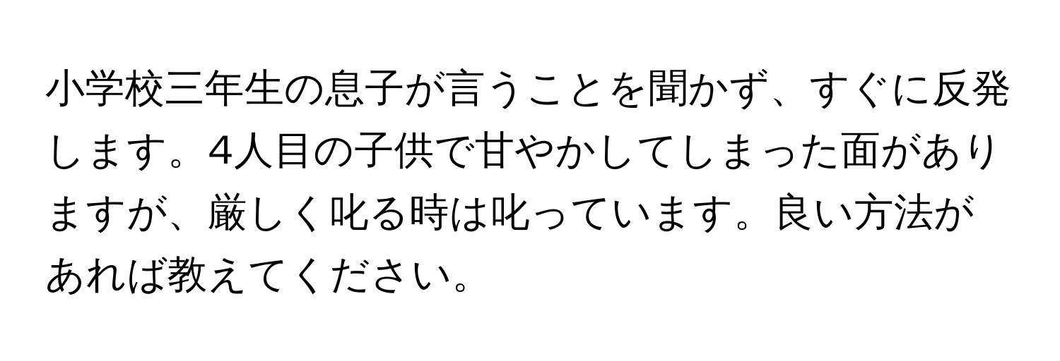 小学校三年生の息子が言うことを聞かず、すぐに反発します。4人目の子供で甘やかしてしまった面がありますが、厳しく叱る時は叱っています。良い方法があれば教えてください。