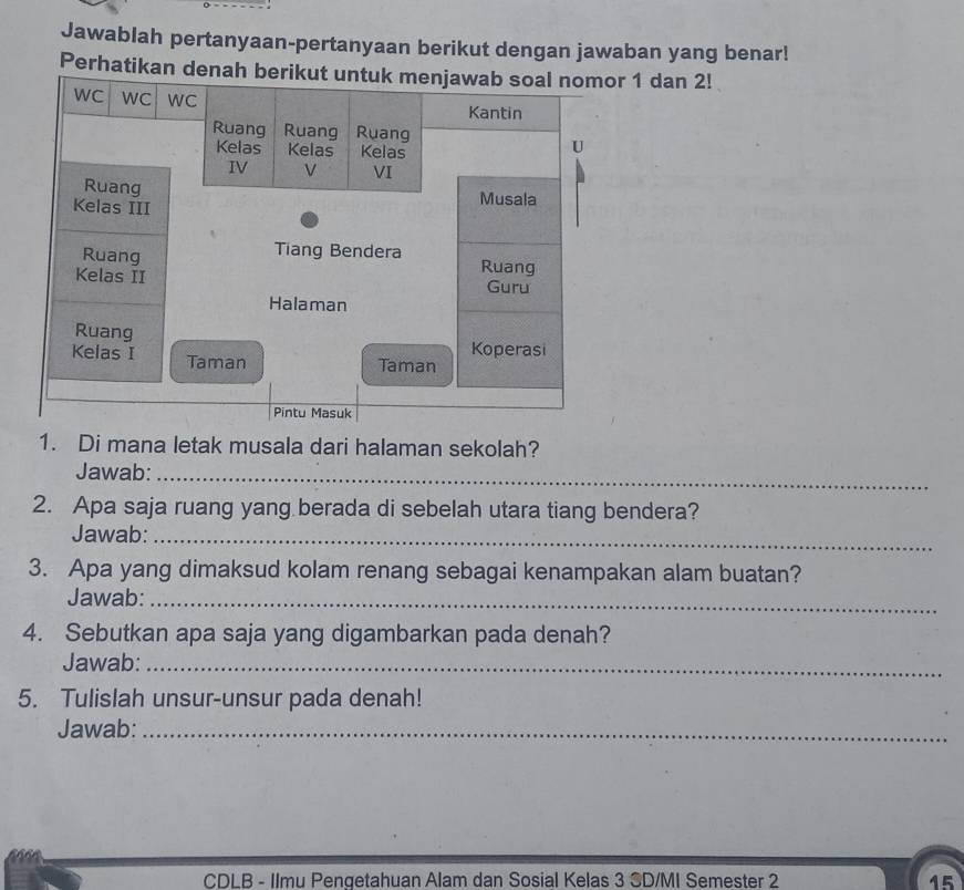 Jawablah pertanyaan-pertanyaan berikut dengan jawaban yang benar! 
Perhat 1 dan 2! 
1. Di mana letak musala dari halaman sekolah? 
Jawab:_ 
2. Apa saja ruang yang berada di sebelah utara tiang bendera? 
Jawab:_ 
3. Apa yang dimaksud kolam renang sebagai kenampakan alam buatan? 
Jawab:_ 
4. Sebutkan apa saja yang digambarkan pada denah? 
Jawab:_ 
5. Tulislah unsur-unsur pada denah! 
Jawab:_ 
CDLB - Ilmu Penqetahuan Alam dan Sosial Kelas 3 SD/MI Semester 2 15