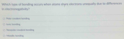 Which type of bonding occurs when atoms share electrons unequally due to differences
in electronegativity?
Polar covalent bonding
Ionic bonding
Nonpolar covalent bonding
Metallic bonding