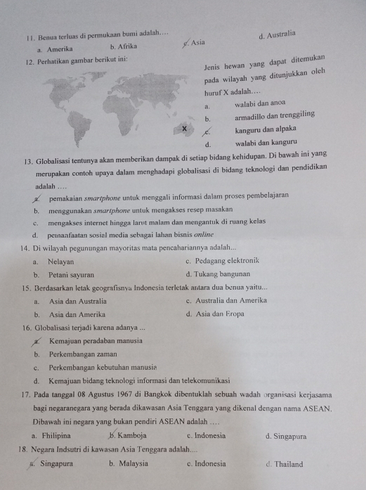 Benua terluas di permukaan bumi adalah……
d. Australia
a. Amerika b. Afrika y. Asia
12. Perhatikan gambar berikut ini:
Jenis hewan yang dapat ditemukan
pada wilayah yang ditunjukkan oleh
huruf X adalah…
。 walabi dan anoa
b. armadillo dan trenggiling
kanguru dan alpaka
C.
d. walabi dan kanguru
13. Globalisasi tentunya akan memberikan dampak di setiap bidang kehidupan. Di bawah ini yang
merupakan contoh upaya dalam menghadapi globalisasi di bidang teknologi dan pendidikan
adalah …
pemakaian smartphone untuk menggali informasi dalam proses pembelajaran
b. menggunakan smartphone untuk mengakses resep masakan
c. mengakses internet hingga larut malam dan mengantuk di ruang kelas
d. pemanfaatan sosial media sebagai lahan bisnis online
14. Di wilayah pegunungan mayoritas mata pencahariannya adalah...
a. Nelayan c. Pedagang elektronik
b. Petani sayuran d. Tukang bangunan
15. Berdasarkan letak geografisnya Indonesia terletak antara dua benua yaitu...
a. Asia dan Australia c. Australia dan Amerika
b. Asia dan Amerika d. Asia dan Eropa
16. Globalisasi terjadi karena adanya ...
Kemajuan peradaban manusia
b. Perkembangan zaman
c. Perkembangan kebutuhan manusi
d. Kemajuan bidang teknologi informasi dan telekomunikasi
17. Pada tanggal 08 Agustus 1967 di Bangkok dibentuklah sebuah wadah organisasi kerjasama
bagi negaranegara yang berada dikawasan Asia Tenggara yang dikenal dengan nama ASEAN.
Dibawah ini negara yang bukan pendiri ASEAN adalah ...
a. Fhilipina b. Kamboja c. Indonesia d. Singapura
18. Negara Indsutri di kawasan Asia Tenggara adalah....
a. Singapura b. Malaysia c. Indonesia d. Thailand