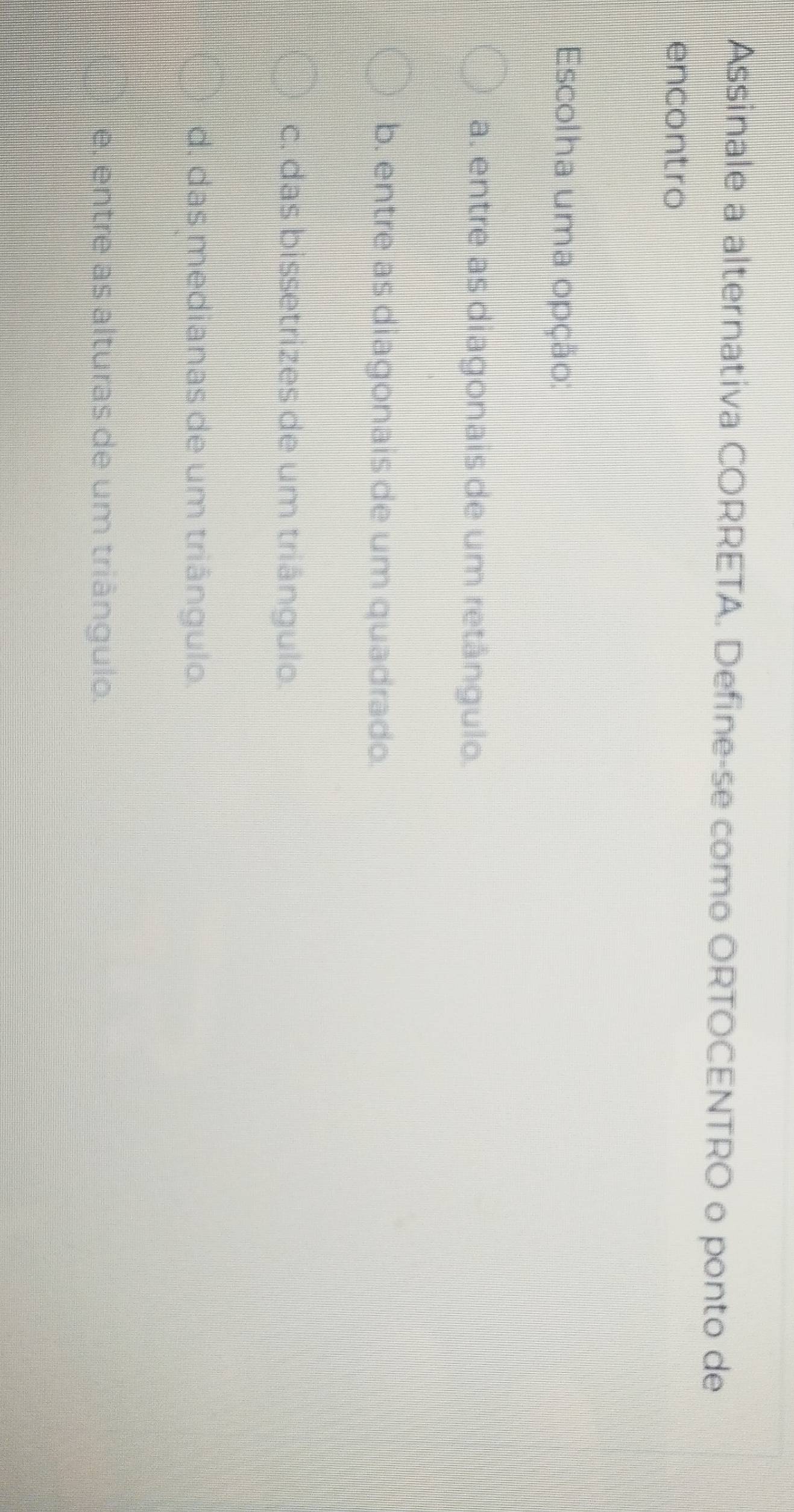 Assinale a alternativa CORRETA. Define-se como ORTOCENTRO o ponto de
encontro
Escolha uma opção:
a. entre as diagonais de um retângulo.
b. entre as diagonais de um quadrado.
c. das bissetrizes de um triângulo.
d. das medianas de um triângulo.
e, entre as alturas de um triângulo.