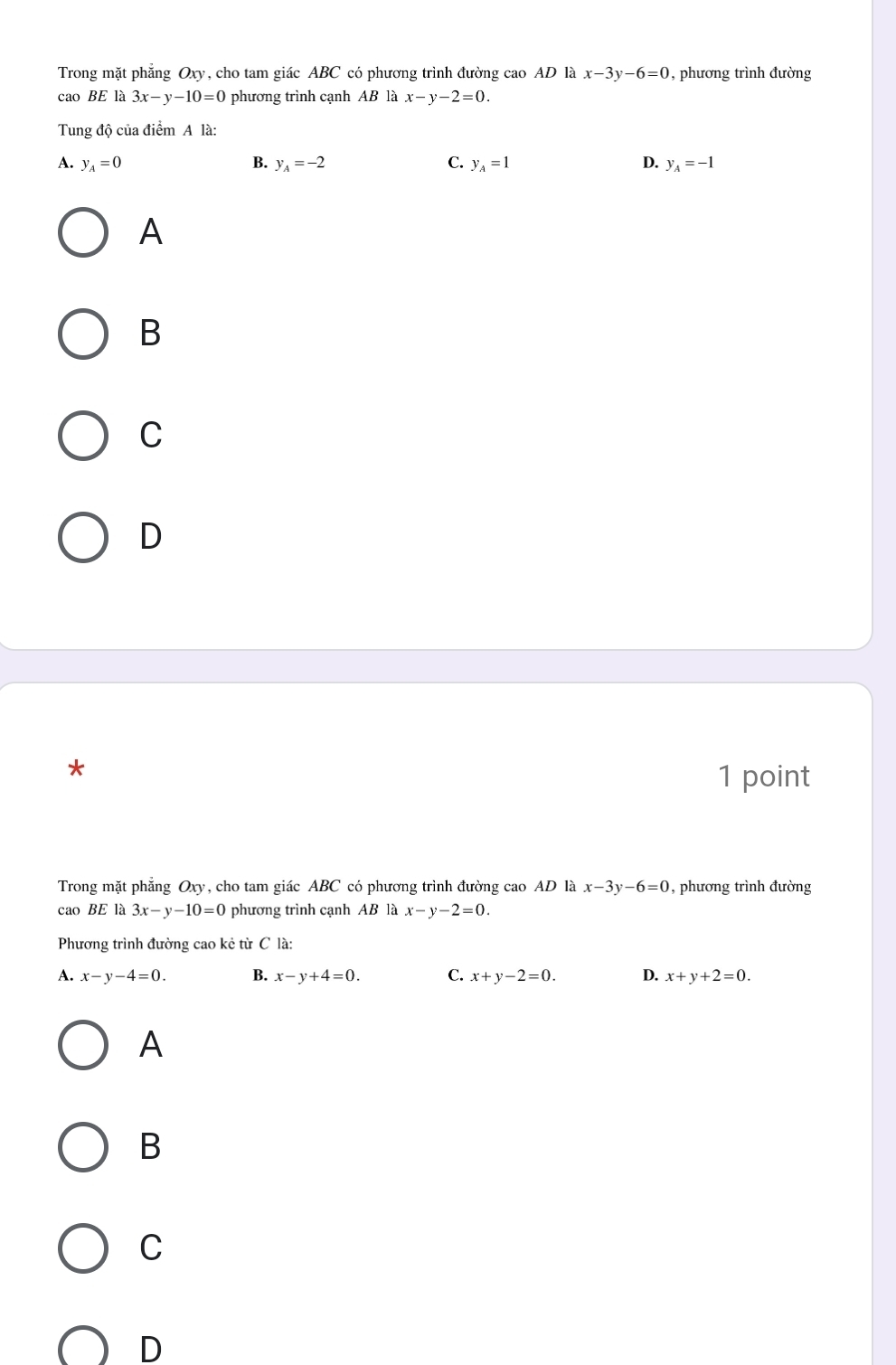 Trong mặt phăng Oxy, cho tam giác ABC có phương trình đường cao AD là x-3y-6=0 , phương trình đường
cao BE là 3x-y-10=0 phương trình cạnh AB là x-y-2=0. 
Tung độ của điểm A là:
A. y_A=0 B. y_A=-2 C. y_A=1 D. y_A=-1
A
B
C
D
*
1 point
Trong mặt phẳng Oxy 7, cho tam giác ABC có phương trình đường cao AD là x-3y-6=0 , phương trình đường
cao BE là 3x-y-10=0 phương trình cạnh AB là x-y-2=0. 
Phương trình đường cao kẻ từ C là:
A. x-y-4=0. B. x-y+4=0. C. x+y-2=0. D. x+y+2=0. 
A
B
C
D