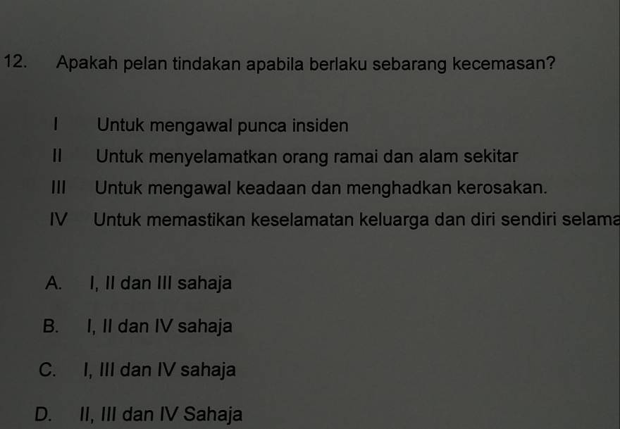 Apakah pelan tindakan apabila berlaku sebarang kecemasan?
1 Untuk mengawal punca insiden
I Untuk menyelamatkan orang ramai dan alam sekitar
III Untuk mengawal keadaan dan menghadkan kerosakan.
IV Untuk memastikan keselamatan keluarga dan diri sendiri selama
A. I, II dan III sahaja
B. I, II dan IV sahaja
C. I, III dan IV sahaja
D. II, III dan IV Sahaja