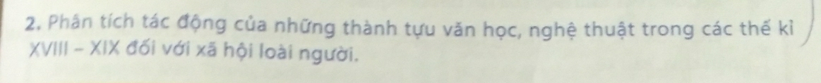 2, Phân tích tác động của những thành tựu văn học, nghệ thuật trong các thế kỉ 
XVIII - XIX đối với xã hội loài người.