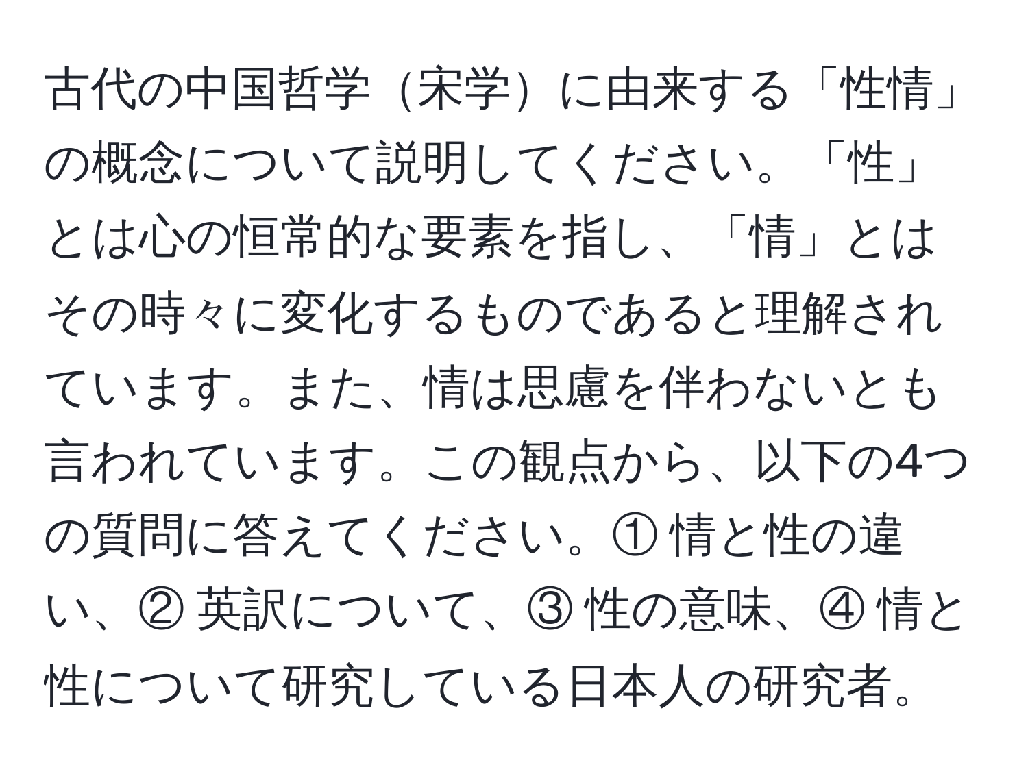 古代の中国哲学宋学に由来する「性情」の概念について説明してください。「性」とは心の恒常的な要素を指し、「情」とはその時々に変化するものであると理解されています。また、情は思慮を伴わないとも言われています。この観点から、以下の4つの質問に答えてください。① 情と性の違い、② 英訳について、③ 性の意味、④ 情と性について研究している日本人の研究者。