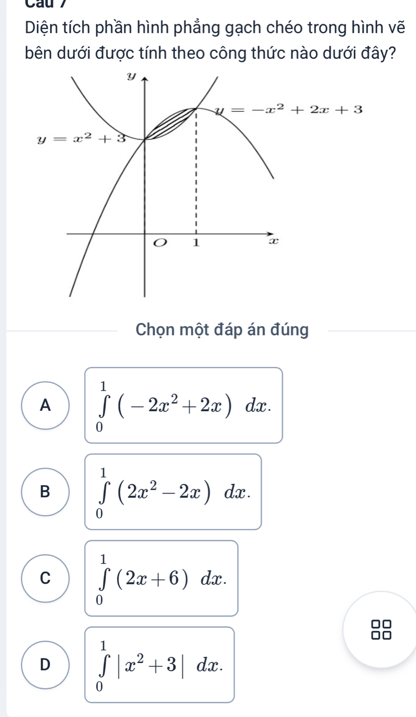 Cau 7
Diện tích phần hình phẳng gạch chéo trong hình vẽ
bên dưới được tính theo công thức nào dưới đây?
Chọn một đáp án đúng
A ∈tlimits _0^(1(-2x^2)+2x)dx.
B ∈tlimits _0^(1(2x^2)-2x) _( dx .
C ∈tlimits _0^(1(2x+6)dx.
D ∈tlimits _0^1|x^2)+3|dx.