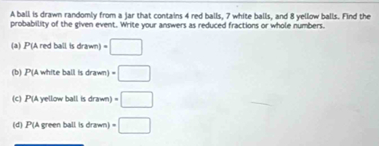 A ball is drawn randomly from a jar that contains 4 red balls, 7 white balls, and 8 yellow balls. Find the 
probability of the given event. Write your answers as reduced fractions or whole numbers. 
(a) P( Aredballisdrawn)=□
(b) P(Awhiteballisdrawn)=□
(C) P(Aye llow ball isdrawn)=□
(d) P(A green ball is drawn =□