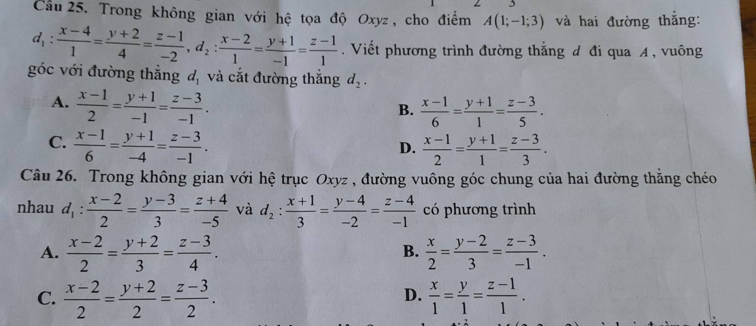 Trong không gian với hệ tọa độ Oxyz , cho điểm A(1;-1;3) và hai đường thắng:
d_1: (x-4)/1 = (y+2)/4 = (z-1)/-2 ,d_2: (x-2)/1 = (y+1)/-1 = (z-1)/1 . Viết phương trình đường thắng đ đi qua A , vuông
góc với đường thắng d_1 và cắt đường thắng d_2.
A.  (x-1)/2 = (y+1)/-1 = (z-3)/-1 .
B.  (x-1)/6 = (y+1)/1 = (z-3)/5 .
C.  (x-1)/6 = (y+1)/-4 = (z-3)/-1 .
D.  (x-1)/2 = (y+1)/1 = (z-3)/3 .
Câu 26. Trong không gian với hệ trục Oxyz , đường vuông góc chung của hai đường thằng chéo
nhau d_1: (x-2)/2 = (y-3)/3 = (z+4)/-5  và d_2: (x+1)/3 = (y-4)/-2 = (z-4)/-1  có phương trình
A.  (x-2)/2 = (y+2)/3 = (z-3)/4 .  x/2 = (y-2)/3 = (z-3)/-1 .
B.
C.  (x-2)/2 = (y+2)/2 = (z-3)/2 .  x/1 = y/1 = (z-1)/1 .
D.