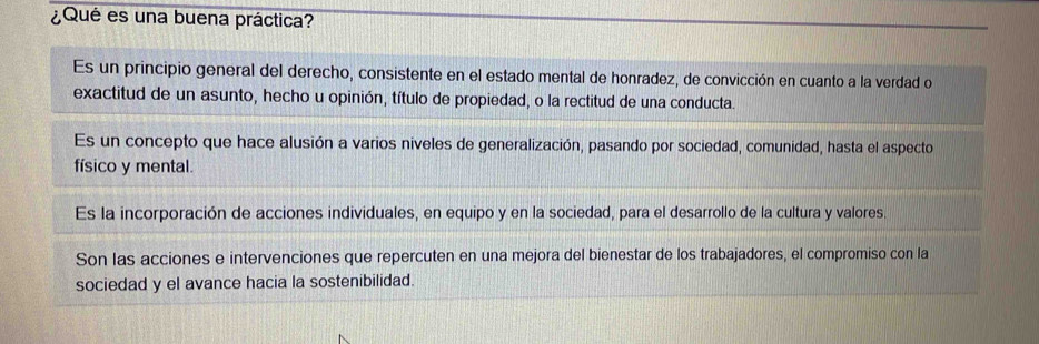 ¿Qué es una buena práctica?
Es un principio general del derecho, consistente en el estado mental de honradez, de convicción en cuanto a la verdad o
exactitud de un asunto, hecho u opinión, título de propiedad, o la rectitud de una conducta.
Es un concepto que hace alusión a varios niveles de generalización, pasando por sociedad, comunidad, hasta el aspecto
físico y mental.
Es la incorporación de acciones individuales, en equipo y en la sociedad, para el desarrollo de la cultura y valores.
Son las acciones e intervenciones que repercuten en una mejora del bienestar de los trabajadores, el compromiso con la
sociedad y el avance hacia la sostenibilidad.