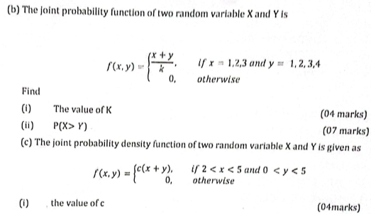 The joint probability function of two random variable X and Y is 
i° x=1,2,3 and y=1,2,3,4
f(x,y)=beginarrayl  (x+y)/k , 0,endarray. □ 
otherwise 
Find 
(i) The value of K (04 marks) 
(ii) P(X>Y) (07 marks) 
(c) The joint probability density function of two random variable X and Y is given as
f(x,y)=beginarrayl c(x+y),if2 and 0
(i) , the value of c (04marks)