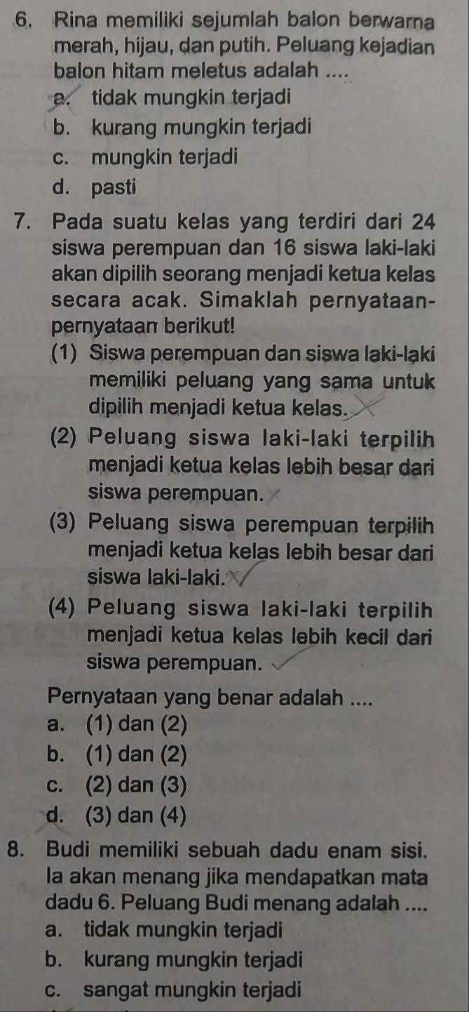 Rina memiliki sejumlah balon berwarna
merah, hijau, dan putih. Peluang kejadian
balon hitam meletus adalah ....
a. tidak mungkin terjadi
b. kurang mungkin terjadi
c. mungkin terjadi
d. pasti
7. Pada suatu kelas yang terdiri dari 24
siswa perempuan dan 16 siswa laki-laki
akan dipilih seorang menjadi ketua kelas
secara acak. Simaklah pernyataan-
pernyataan berikut!
(1) Siswa perempuan dan siswa laki-laki
memiliki peluang yang sama untuk 
dipilih menjadi ketua kelas.
(2) Peluang siswa laki-laki terpilih
menjadi ketua kelas lebih besar dari
siswa perempuan.
(3) Peluang siswa perempuan terpilih
menjadi ketua kelas lebih besar dari
siswa laki-laki.
(4) Peluang siswa laki-laki terpilih
menjadi ketua kelas lebih kecil dari
siswa perempuan.
Pernyataan yang benar adalah ....
a. (1) dan (2)
b. (1) dan (2)
c. (2) dan (3)
d. (3) dan (4)
8. Budi memiliki sebuah dadu enam sisi.
Ia akan menang jika mendapatkan mata
dadu 6. Peluang Budi menang adalah ....
a. tidak mungkin terjadi
b. kurang mungkin terjadi
c. sangat mungkin terjadi