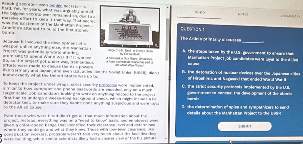 Keeping secrets—even benign secrets—is
hard. Yet, for years, what was arguably one ofTO-DO vocabulary
the biggest secrets ever remained so, due to a NOTES
massive effort to keep it that way. That secret
was the existence of the Manhattan Project—QUESTION 1
America's attempt to build the first atomic
bomb.The Article primarily discusses
Because it involved the development of a
_
weapon unlike anything else, the Manhattan Image Credit. Dept of Energy photo A. the steps taken by the U.S. government to ensure that
Project was potentially world altering, by Ed Westcol!
promising to upend World War II if it worked. A billboard in Oak Ridge, Tennessee, Manhattan Project job candidates were loyal to the Allied
So, as the project got under way, tremendous a town that was developed as part of cause
efforts were made to ensure the Axis powers the Manhattan Project
like Germany and Japan, and even U.S. allies like the Soviet Union (USSR), didn't B. the detonation of nuclear devices over the Japanese cities
know exactly what the United States was up to. of Hiroshima and Nagasaki that ended World War II
To keep the project under wraps, strict security protocols were implemented, C. the strict security protocols implemented by the U.S.
similar to how computer and phone passwords are encoded, only on a much
larger scale. Job candidates looking to work on anything related to the project government to conceal the development of the atomic
first had to undergo a weeks-long background check, which might include a lie bomb
detector test, to make sure they hadn't done anything suspicious and were loyal
to the Allied cause. D. the determination of spies and sympathizers to send
details about the Manhattan Project to the USSR
Even those who were hired didn't get all that much information about the
project. Instead, everything was on a "need to know" basis, and employees were
given a color-coded badge that identified their clearance level and determined SUBMIT
where they could go and what they knew. Those with low-level clearance, like
construction workers, probably weren't told very much about the facilities they
were building, while senior scientists likely had a clearer view of the big picture.