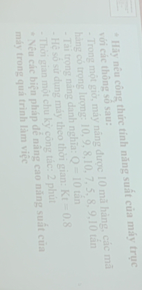 Hãy nêu công thức tinh năng suất của máy trục 
với các thông số sau: 
- Trong một giờ, máy nâng được 10 mã hàng, các mã 
hàng có trọng lượng: 10, 9, 8, 10, 7, 5, 8, 9, 10 tần 
- Tái trọng nâng danh nghĩa: Q=10 tần 
- Hệ số sử dụng máy theo thời gian: Kt=0.8
- Thời gian một chu kỳ công tác: 2 phút 
* Nêu các biện pháp để nâng cao năng suất của 
máy trong quá trình làm việc