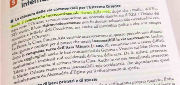 intero 
La chiusura delle vie commerciali per l'Estremo Oriente 
Anche il commerció intercontinentale risenti della crisi, dopo che i trafficí dell'Eu 
tpa verso lOriente avevano conosciuto un notevole slancio tra il XIII e l'inizio del 
XIV secolo. Il loto ridimensionamento non fu dovuto soltanto alle vicissitudini eco- 
nomiche e belliche dell'Occidente, ma anche all'instabilità política che rese sempre 
La Persia, la Cina, l'intera Asía centrale attraversarono in questo periodo crisi dinasti 
niù insicuro l'Oriente. 
the, guerre e conflitti per il potere che resero inaccessibili le vie carovaniere. Inoltre. 
dopó la conquista turca dell'Asia Miñore [> cap. 7], cominciavano a essere difficil. 
mente raggiungibili anche le basi commercialí di Genova e Venezia sul Mar Nero, che 
costituivano i terminali sud-occidentali della vịa della seta. Da lì, infatti, attraverso 
Tabriz e Samarcanda, si arrivava fino in Cina. Anche le vie più meridionali attraverso 
il Medio Oriente erano ormai inaccessíbili agli occidentali, che dipendevano quasi 
esclusivamente da Alessandria d'Egitto per il rifornimento di spezie. 
eiicarono proprio quando, finita 
di eni primari e di spezie