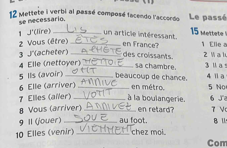 a 
12 Mettete i verbi al passé composé facendo l'accordo Le passé 
se necessario. 
1 J'(lire) _ 15 Mettete 
un article intéressant. 
2 Vous (être)_ 
en France? 1 Elle a 
3 J'(acheter)_ 
des croissants. 2 1 a l 
4 Elle (nettoyer) _ 3 Ⅱ a s 
sa chambre. 
5 Ils (avoir)_ 
beaucoup de chance. 4 l a 
6 Elle (arriver) _en métro. 5 No 
7 Elles (aller) _à la boulangerie. 6 J'a 
8 Vous (arriver) _en retard? 7 V 
9 II (jouer) _au foot. 8 11 
10 Elles (venir) _chez moi. 
Com