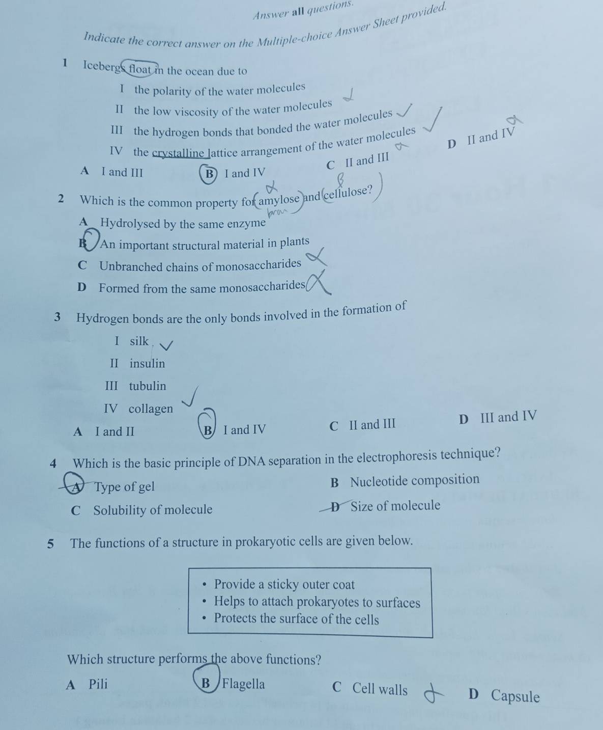 Answer all questions.
Indicate the correct answer on the Multiple-choice Answer Sheet provided.
1 Icebergs float in the ocean due to
I the polarity of the water molecules
II the low viscosity of the water molecules
III the hydrogen bonds that bonded the water molecules
D II and
IV the crystalline lattice arrangement of the water molecules
C II and III
A I and III B) I and IV
2 Which is the common property for amylose and cellulose?
bro
A Hydrolysed by the same enzyme
B An important structural material in plants
C Unbranched chains of monosaccharides
D Formed from the same monosaccharides,
3 Hydrogen bonds are the only bonds involved in the formation of
I silk
II insulin
III tubulin
IV collagen
A I and II B I and IV C II and III D III and IV
4 Which is the basic principle of DNA separation in the electrophoresis technique?
A Type of gel B Nucleotide composition
C Solubility of molecule D Size of molecule
5 The functions of a structure in prokaryotic cells are given below.
Provide a sticky outer coat
Helps to attach prokaryotes to surfaces
Protects the surface of the cells
Which structure performs the above functions?
A Pili ByFlagella C Cell walls D Capsule