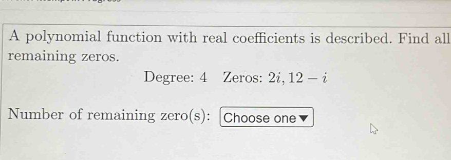 A polynomial function with real coefficients is described. Find all 
remaining zeros. 
Degree: 4 Zeros: 2i, 12-i
Number of remaining zero(s): [Choose one