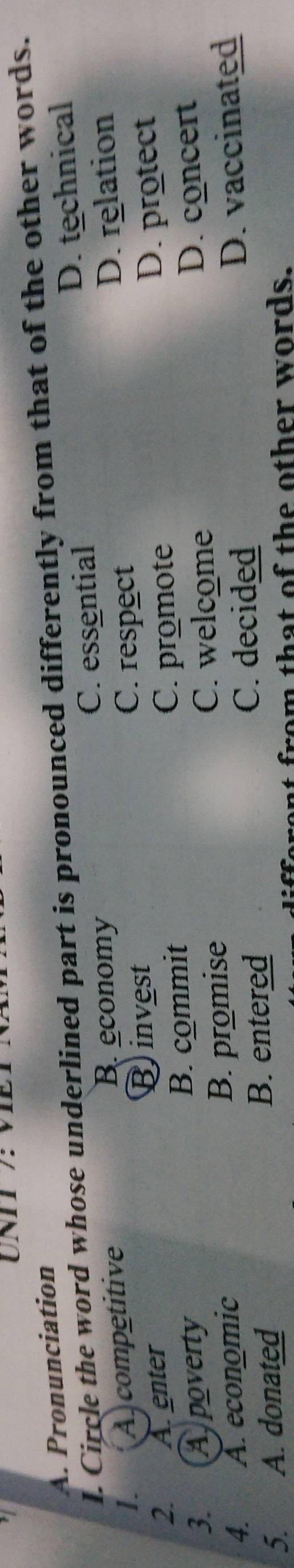 UNII /: VIET
A. Pronunciation
l. Circle the word whose underlined part is pronounced differently from that of the other words.
I. A)competitive C. essential D. technical
B. economy
Binvest D. relation
C. respect
2. A. enter
D. protect
B. commit
C. promote
3. A poverty D. concert
4. A. economic B. promise
C. welcome
C. decided
5. A. donated B. entered D. vaccinated
from that of the other words.