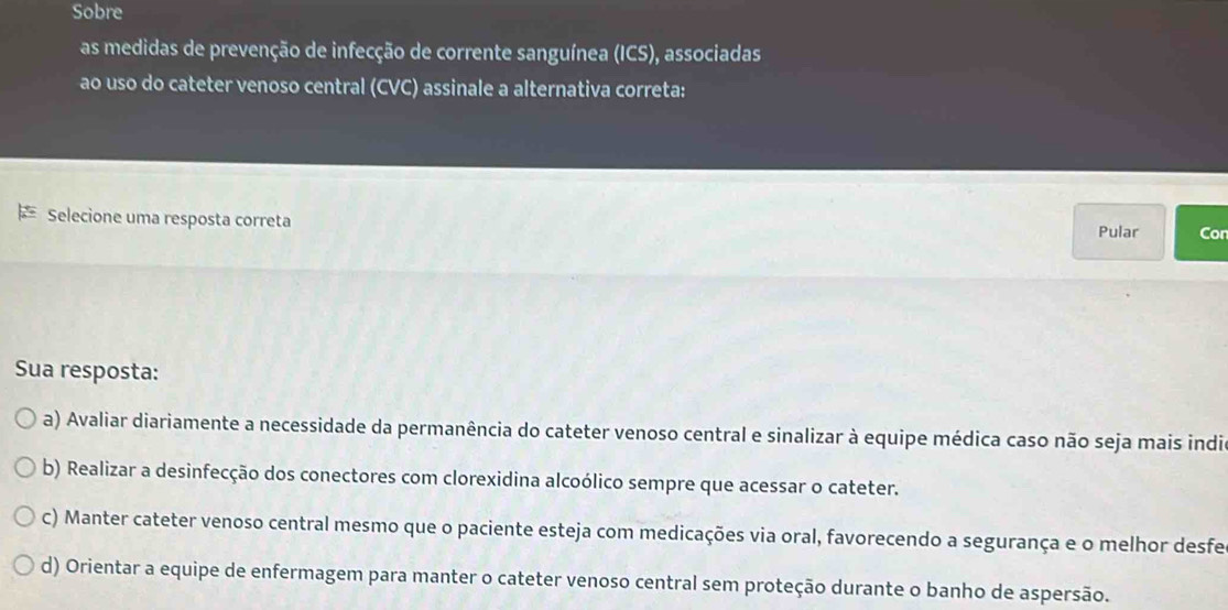 Sobre
as medidas de prevenção de infecção de corrente sanguínea (ICS) , associadas
ao uso do cateter venoso central (CVC) assinale a alternativa correta:
Selecione uma resposta correta
Pular Con
Sua resposta:
a) Avaliar diariamente a necessidade da permanência do cateter venoso central e sinalizar à equipe médica caso não seja mais india
b) Realizar a desinfecção dos conectores com clorexidina alcoólico sempre que acessar o cateter.
c) Manter cateter venoso central mesmo que o paciente esteja com medicações via oral, favorecendo a segurança e o melhor desfe
d) Orientar a equipe de enfermagem para manter o cateter venoso central sem proteção durante o banho de aspersão.