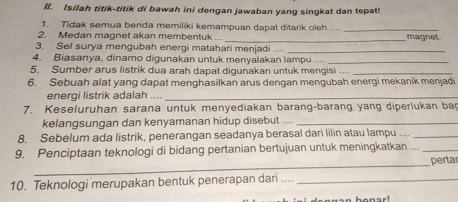 Isilah titik-titik di bawah ini dengan jawaban yang singkat dan tepat! 
1. Tidak semua benda memiliki kemampuan dapat ditarik oleh ...._ 
2. Medan magnet akan membentuk ... 
_magnet. 
3. Sel surya mengubah energi matahari menjadi ...._ 
4. Biasanya, dinamo digunakan untuk menyalakan lampu ...._ 
5. Sumber arus listrik dua arah dapat digunakan untuk mengisi ..._ 
6. Sebuah alat yang dapat menghasilkan arus dengan mengubah energi mekanik menjadi 
energi listrik adalah ...._ 
7. Keseluruhan sarana untuk menyediakan barang-barang yang diperlukan bag 
kelangsungan dan kenyamanan hidup disebut ...._ 
8. Sebelum ada listrik, penerangan seadanya berasal dari lilin atau lampu ...._ 
9. Penciptaan teknologi di bidang pertanian bertujuan untuk meningkatkan ..._ 
_ 
pertar 
10. Teknologi merupakan bentuk penerapan dari ...._