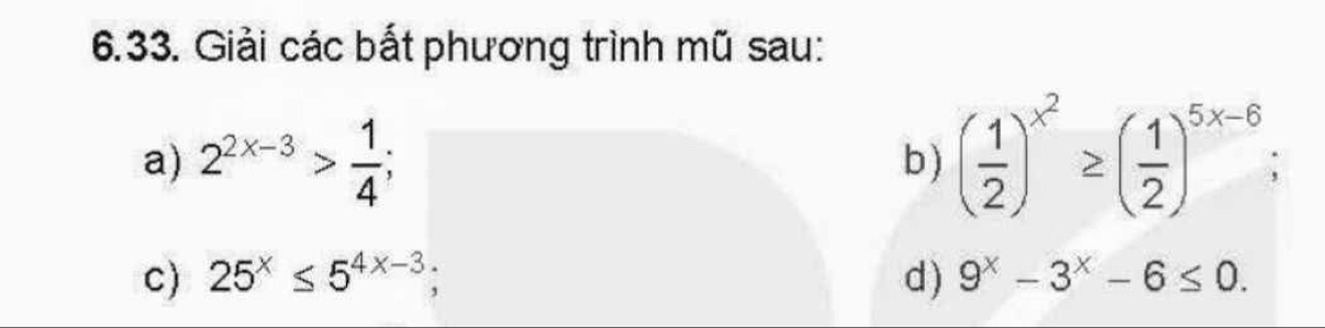 Giải các bắt phương trình mũ sau: 
a) 2^(2x-3)> 1/4 ; b ) ( 1/2 )^x^2≥ ( 1/2 )^5x-6; 
c) 25^x≤ 5^(4x-3); d ) 9^x-3^x-6≤ 0.