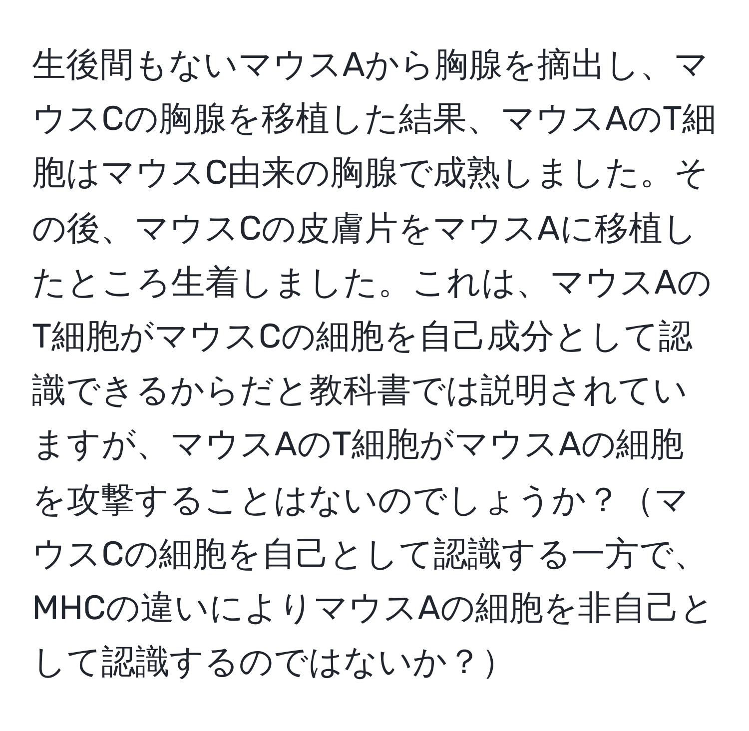 生後間もないマウスAから胸腺を摘出し、マウスCの胸腺を移植した結果、マウスAのT細胞はマウスC由来の胸腺で成熟しました。その後、マウスCの皮膚片をマウスAに移植したところ生着しました。これは、マウスAのT細胞がマウスCの細胞を自己成分として認識できるからだと教科書では説明されていますが、マウスAのT細胞がマウスAの細胞を攻撃することはないのでしょうか？マウスCの細胞を自己として認識する一方で、MHCの違いによりマウスAの細胞を非自己として認識するのではないか？