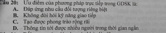 Ưu điểm của phương pháp trực tiếp trong GDSK là:
A. Đáp ứng nhu cầu đối tượng riêng biệt
B. Không đòi hỏi kỹ năng giao tiếp
C. Tạo được phong trào rộng rãi
D. Thông tin tới được nhiều người trong thời gian ngăn