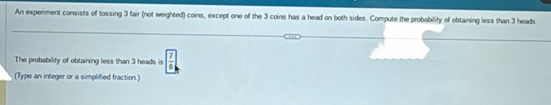 An experment consists of tossing 3 fair (not weighted) coins, except one of the 3 coins has a head on both sides. Compute the probability of obtaining less than 3 heads. 
The probability of obtaining less than 3 heads is  7/8 
(Type an integer or a simplified fraction.)