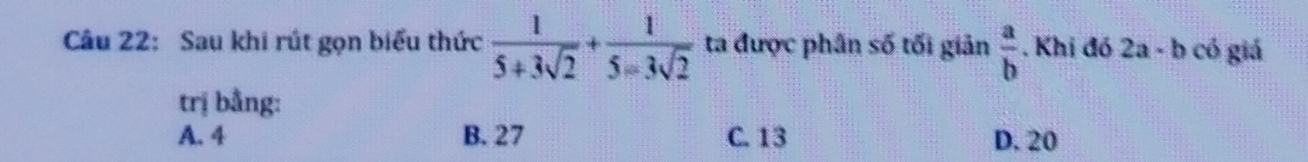 Sau khi rút gọn biểu thức  1/5+3sqrt(2) + 1/5-3sqrt(2)  ta được phần số tối giản  a/b . Khị đó 2a· b có giá
trị bằng:
A. 4 B. 27 C. 13 D. 20