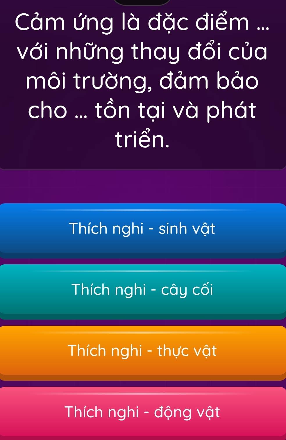 Cảm ứng là đặc điểm ...
với những thay đổi của
môi trường, đảm bảo
cho ... tồn tại và phát
triển.
Thích nghi - sinh vật
Thích nghi - cây cối
Thích nghi - thực vật
Thích nghi - động vật