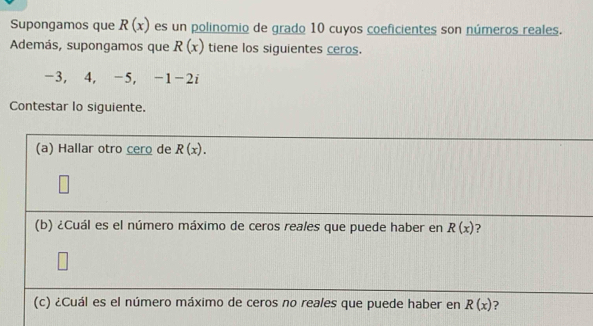 Supongamos que R(x) es un polinomio de grado 10 cuyos coeficientes son números reales. 
Además, supongamos que R(x) tiene los siguientes ceros.
-3, 4, -5, -1 -2i
Contestar lo siguiente. 
(a) Hallar otro cero de R(x). 
(b) ¿Cuál es el número máximo de ceros reales que puede haber en R(x) ? 
(c) ¿Cuál es el número máximo de ceros no reales que puede haber en R(x) ?