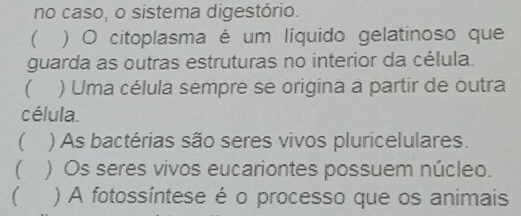 no caso, o sistema digestório.
) O citoplasma é um líquido gelatinoso que
guarda as outras estruturas no interior da célula.
) Uma célula sempre se origina a partir de outra
célula.
 ) As bactérias são seres vivos pluricelulares.
) Os seres vivos eucariontes possuem núcleo.
 ) A fotossíntese é o processo que os animais