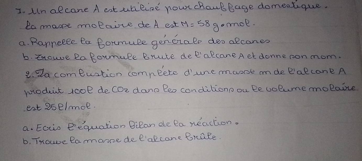 uln alcane A eat utiline nowr chaubBage domectique. 
la mane molcize de A eat M=58 gomol. 
a. Ranneele ea Bormule generale deo alcanes 
b. Enoue Ra Bormule Bnute dee'alcane Aet donne oonmom. 
2. da comeuation comneete d'une maooe mde Palcane A 
modent rool deCoe dano Beo conditionoou Bevolumemolaoce 
est 2se/moe. 
a. Eotis e'equation Bilan ele Pa steaction. 
b, THowve Ramarone dee'alcane Brale.