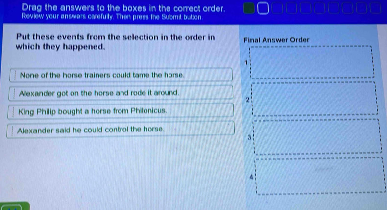 Drag the answers to the boxes in the correct order.
Review your answers carefully. Then press the Submit button.
Put these events from the selection in the order in Final Answer Order
which they happened.
1
None of the horse trainers could tame the horse.
Alexander got on the horse and rode it around.
2
King Philip bought a horse from Philonicus.
Alexander said he could control the horse.
3
4