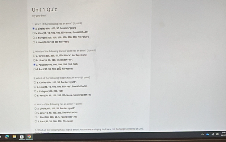 Quiz
Try your best!
t. Which of the following has an error? (1 point)
a. Circle(-100, -100, 50. border="gold")
b. Line(10, 10, 100, 100, fill=None, fineWidth=30)
c. Polygon(100, 100, 200, 200, 300, 300, fill='blue")
d. Rect(30 30 100 200 fill='red)
2. Which of the following lines of code has an error? [1 point]
a. Circle(200, 200, 50, fill="black", border=None)
b. Line (10, 10, 100, lineWidth=101)
c. Polygan(100, 100, 100, 100, 100, 100)
d. Rect(30, 30, 100, 20x, fill=None)
3. Which of the following shapes has an error? [1 point]
a. Circle(-100, -100, 50, border='gold")
b. Line (10, 10, 100, 100, fill="red" lineWidth=30)
c. Polygon (100, 200. 150)
d. Rect(30, 30. 100, 200, fill= None, borderWidth=1)
d. Which of the following has an error? [1 point]
A. Circle(100, 100. 50. border='gold')
b. Line (10, 10, 100, 200, lineWidth=30)
c. Star(200, 200, 50, 5, roundness=30)
d. Rect(30, 30, 100, 200, fill= none)
S. Which of the following has a logical error? Assume we are trying to draw a red Rectangle centered at (200.