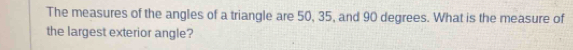 The measures of the angles of a triangle are 50, 35, and 90 degrees. What is the measure of 
the largest exterior angle?